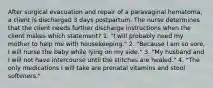 After surgical evacuation and repair of a paravaginal hematoma, a client is discharged 3 days postpartum. The nurse determines that the client needs further discharge instructions when the client makes which statement? 1. "I will probably need my mother to help me with housekeeping." 2. "Because I am so sore, I will nurse the baby while lying on my side." 3. "My husband and I will not have intercourse until the stitches are healed." 4. "The only medications I will take are prenatal vitamins and stool softeners."