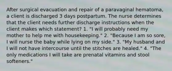 After surgical evacuation and repair of a paravaginal hematoma, a client is discharged 3 days postpartum. The nurse determines that the client needs further discharge instructions when the client makes which statement? 1. "I will probably need my mother to help me with housekeeping." 2. "Because I am so sore, I will nurse the baby while lying on my side." 3. "My husband and I will not have intercourse until the stitches are healed." 4. "The only medications I will take are prenatal vitamins and stool softeners."