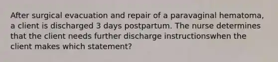 After surgical evacuation and repair of a paravaginal hematoma, a client is discharged 3 days postpartum. The nurse determines that the client needs further discharge instructionswhen the client makes which statement?