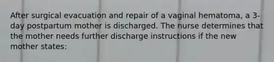 After surgical evacuation and repair of a vaginal hematoma, a 3-day postpartum mother is discharged. The nurse determines that the mother needs further discharge instructions if the new mother states: