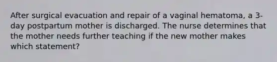 After surgical evacuation and repair of a vaginal hematoma, a 3-day postpartum mother is discharged. The nurse determines that the mother needs further teaching if the new mother makes which statement?