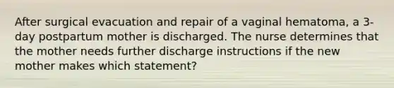 After surgical evacuation and repair of a vaginal hematoma, a 3-day postpartum mother is discharged. The nurse determines that the mother needs further discharge instructions if the new mother makes which statement?