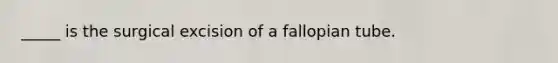 _____ is the surgical excision of a fallopian tube.