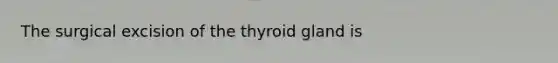 The surgical excision of the thyroid gland is