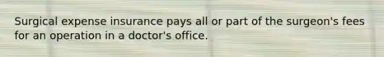 Surgical expense insurance pays all or part of the surgeon's fees for an operation in a doctor's office.