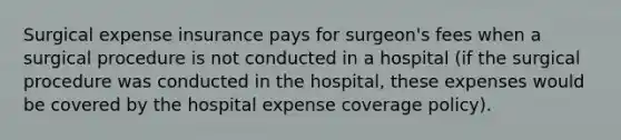 Surgical expense insurance pays for surgeon's fees when a surgical procedure is not conducted in a hospital (if the surgical procedure was conducted in the hospital, these expenses would be covered by the hospital expense coverage policy).