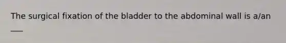 The surgical fixation of the bladder to the abdominal wall is a/an ___