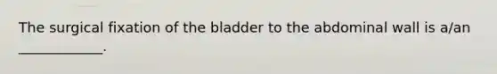 The surgical fixation of the bladder to the abdominal wall is a/an ____________.