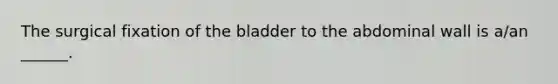 The surgical fixation of the bladder to the abdominal wall is a/an ______.