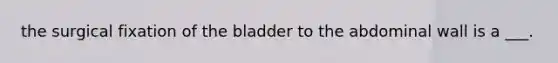 the surgical fixation of the bladder to the abdominal wall is a ___.