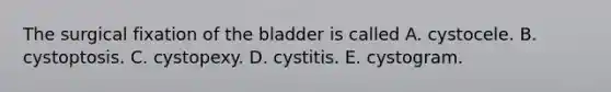 The surgical fixation of the bladder is called A. cystocele. B. cystoptosis. C. cystopexy. D. cystitis. E. cystogram.