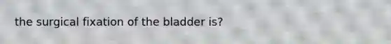 the surgical fixation of the bladder is?