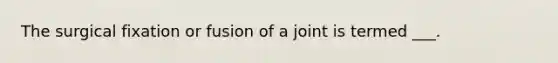 The surgical fixation or fusion of a joint is termed ___.