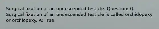 Surgical fixation of an undescended testicle. Question: Q: Surgical fixation of an undescended testicle is called orchidopexy or orchiopexy. A: True