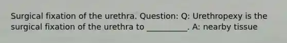 Surgical fixation of the urethra. Question: Q: Urethropexy is the surgical fixation of the urethra to __________. A: nearby tissue