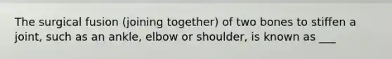 The surgical fusion (joining together) of two bones to stiffen a joint, such as an ankle, elbow or shoulder, is known as ___