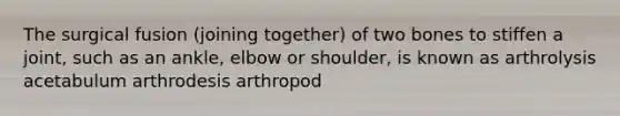 The surgical fusion (joining together) of two bones to stiffen a joint, such as an ankle, elbow or shoulder, is known as arthrolysis acetabulum arthrodesis arthropod