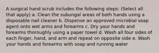 A surgical hand scrub includes the following steps: (Select all that apply) a. Clean the subungal areas of both hands using a disposable nail cleaner b. Dispense an approved microbial soap agent onto wet arms and forearms c. Dry your hands and forearms thoroughly using a paper towel d. Wash all four sides of each finger, hand, and arm and repeat on opposite side e. Wash your hands and forearms with soap and running water