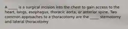 A _____ is a surgical incision into the chest to gain access to the heart, lungs, esophagus, thoracic aorta, or anterior spine. Two common approaches to a thoracotomy are the _____ sternotomy and lateral thoracotomy