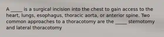 A _____ is a surgical incision into the chest to gain access to the heart, lungs, esophagus, thoracic aorta, or anterior spine. Two common approaches to a thoracotomy are the _____ sternotomy and lateral thoracotomy