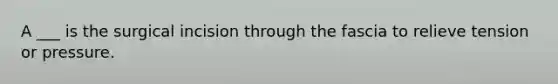 A ___ is the surgical incision through the fascia to relieve tension or pressure.