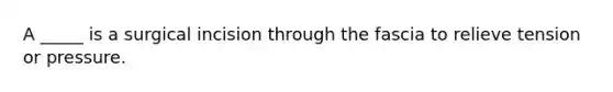 A _____ is a surgical incision through the fascia to relieve tension or pressure.