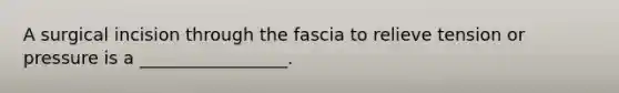 A surgical incision through the fascia to relieve tension or pressure is a _________________.