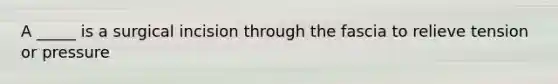 A _____ is a surgical incision through the fascia to relieve tension or pressure​