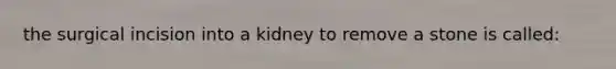 the surgical incision into a kidney to remove a stone is called: