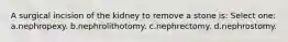 A surgical incision of the kidney to remove a stone is: Select one: a.nephropexy. b.nephrolithotomy. c.nephrectomy. d.nephrostomy.