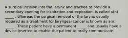 A surgical incision into the larynx and trachea to provide a secondary opening for inspiration and expiration, is called a(n) _____ . Whereas the surgical removal of the larynx usually required as a treatment for laryngeal cancer is known as a(n) _____ . These patient have a permanent _____ and usually have a device inserted to enable the patient to orally communicate.