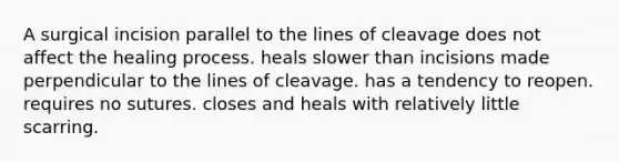 A surgical incision parallel to the lines of cleavage does not affect the healing process. heals slower than incisions made perpendicular to the lines of cleavage. has a tendency to reopen. requires no sutures. closes and heals with relatively little scarring.