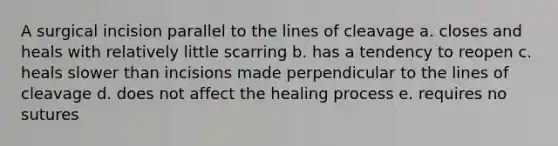 A surgical incision parallel to the lines of cleavage a. closes and heals with relatively little scarring b. has a tendency to reopen c. heals slower than incisions made perpendicular to the lines of cleavage d. does not affect the healing process e. requires no sutures