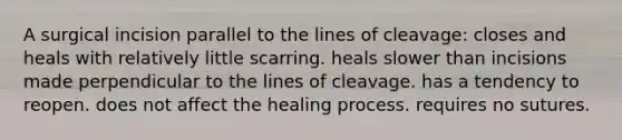 A surgical incision parallel to the lines of cleavage: closes and heals with relatively little scarring. heals slower than incisions made perpendicular to the lines of cleavage. has a tendency to reopen. does not affect the healing process. requires no sutures.