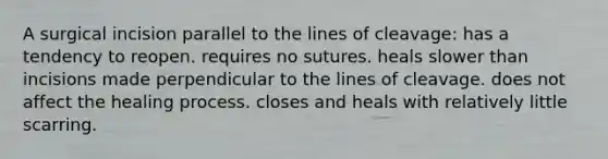 A surgical incision parallel to the lines of cleavage: has a tendency to reopen. requires no sutures. heals slower than incisions made perpendicular to the lines of cleavage. does not affect the healing process. closes and heals with relatively little scarring.