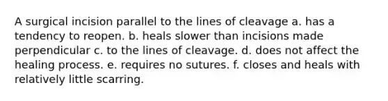 A surgical incision parallel to the lines of cleavage a. has a tendency to reopen. b. heals slower than incisions made perpendicular c. to the lines of cleavage. d. does not affect the healing process. e. requires no sutures. f. closes and heals with relatively little scarring.