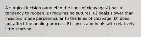 A surgical incision parallel to the lines of cleavage A) has a tendency to reopen. B) requires no sutures. C) heals slower than incisions made perpendicular to the lines of cleavage. D) does not affect the healing process. E) closes and heals with relatively little scarring.