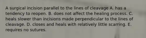 A surgical incision parallel to the lines of cleavage A. has a tendency to reopen. B. does not affect the healing process. C. heals slower than incisions made perpendicular to the lines of cleavage. D. closes and heals with relatively little scarring. E. requires no sutures.