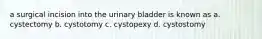 a surgical incision into the urinary bladder is known as a. cystectomy b. cystotomy c. cystopexy d. cystostomy