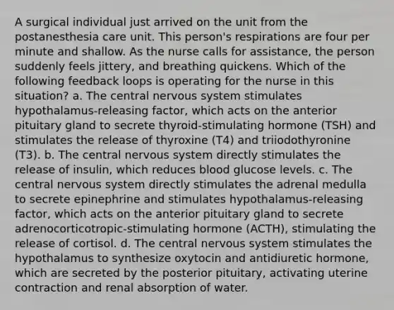 A surgical individual just arrived on the unit from the postanesthesia care unit. This person's respirations are four per minute and shallow. As the nurse calls for assistance, the person suddenly feels jittery, and breathing quickens. Which of the following feedback loops is operating for the nurse in this situation? a. The central <a href='https://www.questionai.com/knowledge/kThdVqrsqy-nervous-system' class='anchor-knowledge'>nervous system</a> stimulates hypothalamus-releasing factor, which acts on the anterior pituitary gland to secrete thyroid-stimulating hormone (TSH) and stimulates the release of thyroxine (T4) and triiodothyronine (T3). b. The central nervous system directly stimulates the release of insulin, which reduces blood glucose levels. c. The central nervous system directly stimulates the adrenal medulla to secrete epinephrine and stimulates hypothalamus-releasing factor, which acts on the anterior pituitary gland to secrete adrenocorticotropic-stimulating hormone (ACTH), stimulating the release of cortisol. d. The central nervous system stimulates the hypothalamus to synthesize oxytocin and antidiuretic hormone, which are secreted by the posterior pituitary, activating uterine contraction and renal absorption of water.