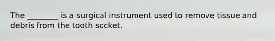 The ________ is a surgical instrument used to remove tissue and debris from the tooth socket.