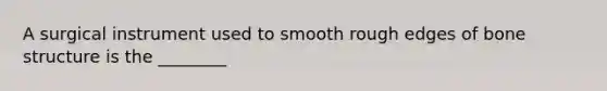 A surgical instrument used to smooth rough edges of bone structure is the ________