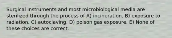 Surgical instruments and most microbiological media are sterilized through the process of A) incineration. B) exposure to radiation. C) autoclaving. D) poison gas exposure. E) None of these choices are correct.