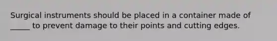 Surgical instruments should be placed in a container made of _____ to prevent damage to their points and cutting edges.