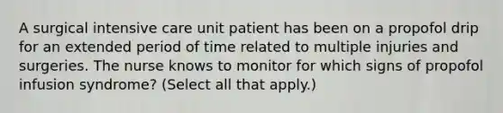 A surgical intensive care unit patient has been on a propofol drip for an extended period of time related to multiple injuries and surgeries. The nurse knows to monitor for which signs of propofol infusion syndrome? (Select all that apply.)