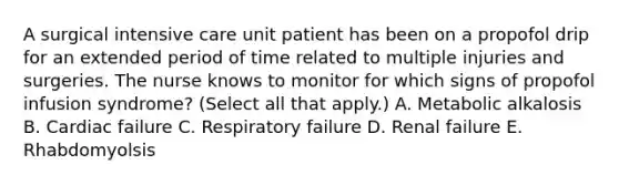 A surgical intensive care unit patient has been on a propofol drip for an extended period of time related to multiple injuries and surgeries. The nurse knows to monitor for which signs of propofol infusion syndrome? (Select all that apply.) A. Metabolic alkalosis B. Cardiac failure C. Respiratory failure D. Renal failure E. Rhabdomyolsis