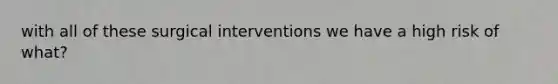 with all of these surgical interventions we have a high risk of what?