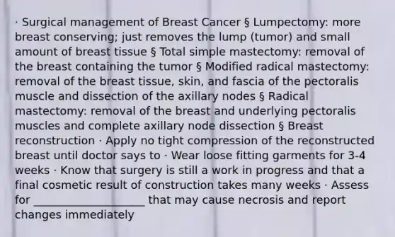 · Surgical management of Breast Cancer § Lumpectomy: more breast conserving; just removes the lump (tumor) and small amount of breast tissue § Total simple mastectomy: removal of the breast containing the tumor § Modified radical mastectomy: removal of the breast tissue, skin, and fascia of the pectoralis muscle and dissection of the axillary nodes § Radical mastectomy: removal of the breast and underlying pectoralis muscles and complete axillary node dissection § Breast reconstruction · Apply no tight compression of the reconstructed breast until doctor says to · Wear loose fitting garments for 3-4 weeks · Know that surgery is still a work in progress and that a final cosmetic result of construction takes many weeks · Assess for ____________________ that may cause necrosis and report changes immediately