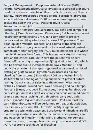 Surgical Management of Peripheral Arterial Disease (PAD) · Arterial Revascularization/Arterial Bypass: is a surgical procedure used to increase arterial blood flow to a limb. It can be inflow or outflow. Inflow procedures bypass arterial occlusions above the superficial femoral arteries. Outflow procedures bypass arterial occlusions Below the SFAs. - Postprocedure Arterial Revascularization: § 1. ____________________________________ § Monitor color, temperature, sensation, cap refill and compare to other leg § Deep breathing and IS use every 1-2 hours to prevent respiratory complications § NPO for 1 day after to prevent nausea and vomiting which can increase ABD pressure. Then clear liquids § Warmth, redness, and edema of the limb are expected after surgery as a result of increased arterial perfusion. Immediately after surgery, the PACU nurse marks the site where the distal pulse is best found. This is communicated to nursing staff on the critical care unit where the patient will be sent. "Hand off" reporting is required by TJC. § Monitor for pain, which can be severe due to increased blood flow § Monitor BP and notify the provider of changes. Hypotension can result in risk of clotting or graft collapse. Hypertension increases risk for bleeding from sutures. § Education: ROM on affected limb is limited with no bending of the hip and knee to prevent suture tearing. Do not cross or raise legs above heart. Wear loose clothes § Educate: wound care, avoid smoking and cold temps, foot care (clean, dry, good fitting shoes, never go barefoot, cut nails straight across) § Graft occlusion can occur within 24 hours: severe continuous, aching pain, throbbing pain; cool, pale, ashen, cyanotic leg with decreased pulse · PCA can mask the pain · Thrombectomy will be performed to treat graft occlusion. Doctors may prescribe tPA · ACTIONS: notify surgeon and prepare to assist with treatment § Graft/wound infections are life-threatening so always use sterile technique when proving care and observe for infection · Induration, erythema, tenderness, warmth, edema, drainage, fever, leukocytosis (increased WBC) · ACTIONS: sterile technique for dressings