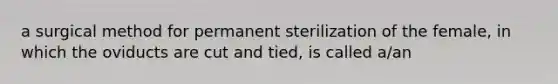 a surgical method for permanent sterilization of the female, in which the oviducts are cut and tied, is called a/an